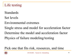 Life testing
Standards
Set levels
Environmental extremes
Single stress and model for acceleration factor
Determine the model and acceleration factor
Physics of failure modeling/testing
Pick one that fits risk, resources, and time
2014 RAMS – Tutorial 2A - Schenkelberg

40

 