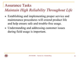 Assurance Tasks
Maintain High Reliability Throughout Life




Establishing and implementing proper service and
maintenance procedures will extend product life
and help ensure safe and trouble-free usage.
Understanding and addressing customer issues
during field usage is important.

2014 RAMS – Tutorial 2A - Schenkelberg

46

 