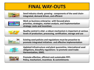 FINAL WAY-OUTS
Seed industry slowly growing: components of the seed chain-
integrated, demand driven, and efficient
Work as business enterprise- with focused plans
priorities, strategies, market analysis, and implementation
strategy: costs and incentives
Quality control is vital- a robust mechanism is important at various
levels of production, processing, certification, storage and use
Existing seed policies and regulations must be proactive to
promote integrated initiatives and effective implementation
Updated infrastructure and plant quarantine, international seed
obligations, biosafety regulations to promote seed trade:
Harmonization, GMO,
Promote effective, efficient and sustainable PPP:
Policy, mechanism, incentives & commitments
 