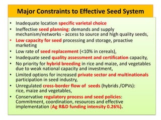 Major Constraints to Effective Seed System
• Inadequate location specific varietal choice
• Ineffective seed planning: demands and supply
mechanism/networks - access to source and high quality seeds,
• Low capacity for seed processing and storage, proactive
marketing
• Low rate of seed replacement (<10% in cereals),
• Inadequate seed quality assessment and certification capacity,
• No priority for hybrid breeding in rice and maize, and vegetables
due to weak national capacity and investment,
• Limited options for increased private sector and multinationals
participation in seed industry,
• Unregulated cross-border flow of seeds (hybrids /OPVs):
rice, maize and vegetables,
• Conservative regulatory process and seed policies:
Commitment, coordination, resources and effective
implementation (Ag R&D funding intensity 0.26%).
 