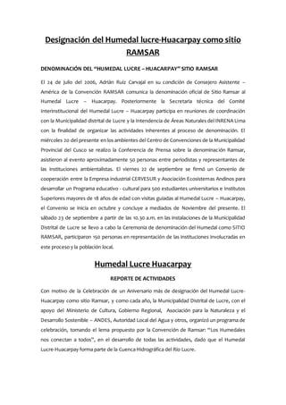 Designación del Humedal lucre-Huacarpay como sitio
RAMSAR
DENOMINACIÓN DEL “HUMEDAL LUCRE – HUACARPAY” SITIO RAMSAR
El 24 de julio del 2006, Adrián Ruiz Carvajal en su condición de Consejero Asistente –
América de la Convención RAMSAR comunica la denominación oficial de Sitio Ramsar al
Humedal Lucre – Huacarpay. Posteriormente la Secretaria técnica del Comité
Interinstitucional del Humedal Lucre – Huacarpay participa en reuniones de coordinación
con la Municipalidad distrital de Lucre y la Intendencia de Áreas Naturales del INRENA Lima
con la finalidad de organizar las actividades inherentes al proceso de denominación. El
miércoles 20 del presente en los ambientes del Centro de Convenciones de la Municipalidad
Provincial del Cusco se realizo la Conferencia de Prensa sobre la denominación Ramsar,
asistieron al evento aproximadamente 50 personas entre periodistas y representantes de
las instituciones ambientalistas. El viernes 22 de septiembre se firmó un Convenio de
cooperación entre la Empresa industrial CERVESUR y Asociación Ecosistemas Andinos para
desarrollar un Programa educativo - cultural para 500 estudiantes universitarios e Institutos
Superiores mayores de 18 años de edad con visitas guiadas al Humedal Lucre – Huacarpay,
el Convenio se inicia en octubre y concluye a mediados de Noviembre del presente. El
sábado 23 de septiembre a partir de las 10.30 a.m. en las instalaciones de la Municipalidad
Distrital de Lucre se llevo a cabo la Ceremonia de denominación del Humedal como SITIO
RAMSAR, participaron 150 personas en representación de las instituciones involucradas en
este proceso y la población local.
Humedal Lucre Huacarpay
REPORTE DE ACTIVIDADES
Con motivo de la Celebración de un Aniversario más de designación del Humedal Lucre-
Huacarpay como sitio Ramsar, y como cada año, la Municipalidad Distrital de Lucre, con el
apoyo del Ministerio de Cultura, Gobierno Regional, Asociación para la Naturaleza y el
Desarrollo Sostenible – ANDES, Autoridad Local del Agua y otros, organizó un programa de
celebración, tomando el lema propuesto por la Convención de Ramsar: “Los Humedales
nos conectan a todos”, en el desarrollo de todas las actividades, dado que el Humedal
Lucre-Huacarpay forma parte de la Cuenca Hidrográfica del Río Lucre.
 