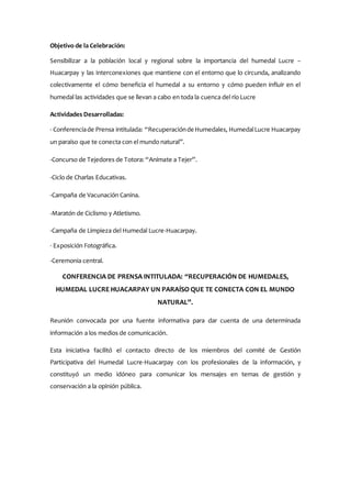 Objetivo de la Celebración:
Sensibilizar a la población local y regional sobre la importancia del humedal Lucre –
Huacarpay y las interconexiones que mantiene con el entorno que lo circunda, analizando
colectivamente el cómo beneficia el humedal a su entorno y cómo pueden influir en el
humedal las actividades que se llevan a cabo en toda la cuenca del río Lucre
Actividades Desarrolladas:
- Conferenciade Prensa intitulada: “Recuperaciónde Humedales, HumedalLucre Huacarpay
un paraíso que te conecta con el mundo natural”.
-Concurso de Tejedores de Totora: “Anímate a Tejer”.
-Ciclo de Charlas Educativas.
-Campaña de Vacunación Canina.
-Maratón de Ciclismo y Atletismo.
-Campaña de Limpieza del Humedal Lucre-Huacarpay.
- Exposición Fotográfica.
-Ceremonia central.
CONFERENCIA DE PRENSA INTITULADA: “RECUPERACIÓN DE HUMEDALES,
HUMEDAL LUCRE HUACARPAY UN PARAÍSO QUE TE CONECTA CON EL MUNDO
NATURAL”.
Reunión convocada por una fuente informativa para dar cuenta de una determinada
información a los medios de comunicación.
Esta iniciativa facilitó el contacto directo de los miembros del comité de Gestión
Participativa del Humedal Lucre-Huacarpay con los profesionales de la información, y
constituyó un medio idóneo para comunicar los mensajes en temas de gestión y
conservación a la opinión pública.
 