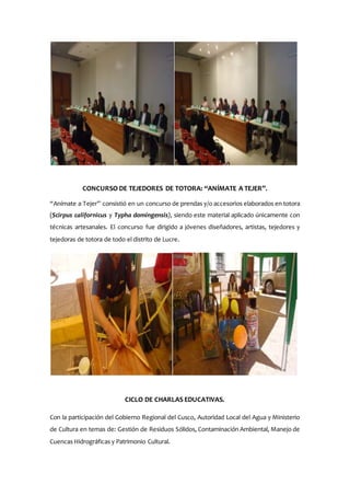 CONCURSO DE TEJEDORES DE TOTORA: “ANÍMATE A TEJER”.
“Anímate a Tejer” consistió en un concurso de prendas y/o accesorios elaborados en totora
(Scirpus californicus y Typha domingensis), siendo este material aplicado únicamente con
técnicas artesanales. El concurso fue dirigido a jóvenes diseñadores, artistas, tejedores y
tejedoras de totora de todo el distrito de Lucre.
CICLO DE CHARLAS EDUCATIVAS.
Con la participación del Gobierno Regional del Cusco, Autoridad Local del Agua y Ministerio
de Cultura en temas de: Gestión de Residuos Sólidos, Contaminación Ambiental, Manejo de
Cuencas Hidrográficas y Patrimonio Cultural.
 