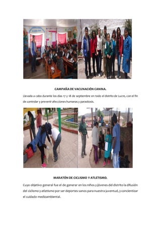 CAMPAÑA DE VACUNACIÓN CANINA.
Llevada a cabo durante los días 17 y 18 de septiembre en todo el distrito de Lucre, con el fin
de controlar y prevenir afecciones humanas y parasitosis.
MARATÓN DE CICLISMO Y ATLETISMO.
Cuyo objetivo general fue el de generar en los niños y jóvenes del distrito la difusión
del ciclismo y atletismo por ser deportes sanos para nuestra juventud, y concientizar
el cuidado medioambiental.
 
