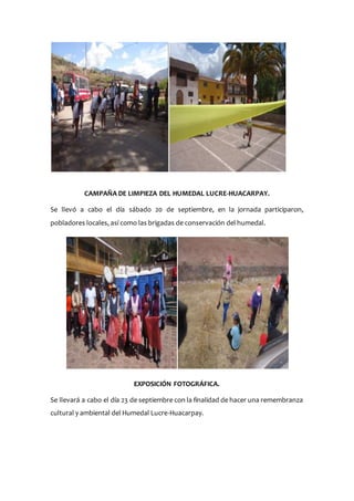 CAMPAÑA DE LIMPIEZA DEL HUMEDAL LUCRE-HUACARPAY.
Se llevó a cabo el día sábado 20 de septiembre, en la jornada participaron,
pobladores locales, así como las brigadas de conservación del humedal.
EXPOSICIÓN FOTOGRÁFICA.
Se llevará a cabo el día 23 de septiembre con la finalidad de hacer una remembranza
cultural y ambiental del Humedal Lucre-Huacarpay.
 