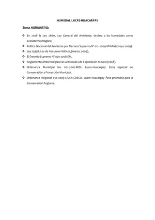 HUMEDAL LUCRE-HUACARPAY
Tema NORMATIVO:
 En 2008 la Ley 28611, Ley General del Ambiente: declara a los humedales como
ecosistemas frágiles;
 Política Nacional del Ambiente por Decreto Supremo Nº 012-2009-MINAM (mayo 2009).
 Ley 29338, Ley de Recursos Hídricos,(marzo, 2009),
 El Decreto Supremo Nº 020-2008-EM,
 Reglamento Ambiental para las actividades de Exploración Minera (2008).
 Ordenanza Municipal No. 001-2007-MDL: Lucre-Huacarpay: Zona especial de
Conservación y Protección Municipal.
 Ordenanza Regional 050-2009-CR/CR-CUSCO. Lucre-Huacarpay Área prioritaria para la
Conservación Regional.
 