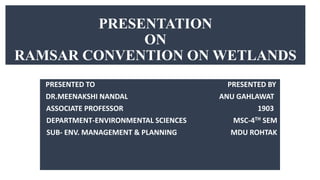 PRESENTATION
ON
RAMSAR CONVENTION ON WETLANDS
PRESENTED TO PRESENTED BY
DR.MEENAKSHI NANDAL ANU GAHLAWAT
ASSOCIATE PROFESSOR 1903
DEPARTMENT-ENVIRONMENTAL SCIENCES MSC-4TH SEM
SUB- ENV. MANAGEMENT & PLANNING MDU ROHTAK
 