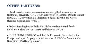 OTHER PARTNERS:
• Biodiversity-related conventions including the Convention on
Biological Diversity (CBD), the Convention to Combat Desertification
(UNCCD), Convention on Migratory Species (CMS), the World
Heritage Convention (WHC).
• Project funding bodies including global environmental funds,
multilateral development banks and bilateral donors.
• UNEP, UNDP, UNESCO and the UN Economic Commission for
Europe, and specific programmers such as UNESCO’s Man and the
Biosphere (MAB) programme
 