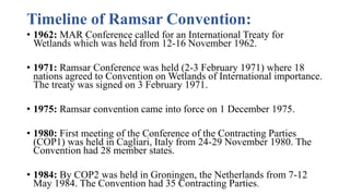 Timeline of Ramsar Convention:
• 1962: MAR Conference called for an International Treaty for
Wetlands which was held from 12-16 November 1962.
• 1971: Ramsar Conference was held (2-3 February 1971) where 18
nations agreed to Convention on Wetlands of International importance.
The treaty was signed on 3 February 1971.
• 1975: Ramsar convention came into force on 1 December 1975.
• 1980: First meeting of the Conference of the Contracting Parties
(COP1) was held in Cagliari, Italy from 24-29 November 1980. The
Convention had 28 member states.
• 1984: By COP2 was held in Groningen, the Netherlands from 7-12
May 1984. The Convention had 35 Contracting Parties.
 