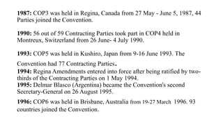 1987: COP3 was held in Regina, Canada from 27 May - June 5, 1987, 44
Parties joined the Convention.
1990: 56 out of 59 Contracting Parties took part in COP4 held in
Montreux, Switzerland from 26 June- 4 July 1990.
1993: COP5 was held in Kushiro, Japan from 9-16 June 1993. The
Convention had 77 Contracting Parties.
1994: Regina Amendments entered into force after being ratified by two-
thirds of the Contracting Parties on 1 May 1994.
1995: Delmar Blasco (Argentina) became the Convention's second
Secretary-General on 26 August 1995.
1996: COP6 was held in Brisbane, Australia from 19-27 March 1996. 93
countries joined the Convention.
 