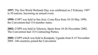 1997: The first World Wetlands Day was celebrated on 2 February 1997
in 50 nations, becoming an annual event.
1999: COP7 was held in San José, Costa Rica from 10-18 May 1999,
the Convention had 114 member states.
2002: COP8 was held in Valencia, Spain from 18-26 November 2002.
The Convention had 133 Contracting Parties.
2005: COP9 which was held in Kampala, Uganda from 8-15 November
2005. 146 countries joined the Convention
 