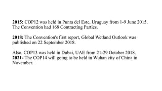 2015: COP12 was held in Punta del Este, Uruguay from 1-9 June 2015.
The Convention had 168 Contracting Parties.
2018: The Convention's first report, Global Wetland Outlook was
published on 22 September 2018.
Also, COP13 was held in Dubai, UAE from 21-29 October 2018.
2021- The COP14 will going to be held in Wuhan city of China in
November.
 