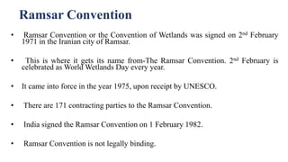 Ramsar Convention
• Ramsar Convention or the Convention of Wetlands was signed on 2nd February
1971 in the Iranian city of Ramsar.
• This is where it gets its name from-The Ramsar Convention. 2nd February is
celebrated as World Wetlands Day every year.
• It came into force in the year 1975, upon receipt by UNESCO.
• There are 171 contracting parties to the Ramsar Convention.
• India signed the Ramsar Convention on 1 February 1982.
• Ramsar Convention is not legally binding.
 