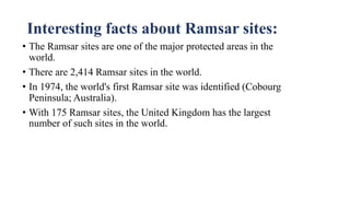 Interesting facts about Ramsar sites:
• The Ramsar sites are one of the major protected areas in the
world.
• There are 2,414 Ramsar sites in the world.
• In 1974, the world's first Ramsar site was identified (Cobourg
Peninsula; Australia).
• With 175 Ramsar sites, the United Kingdom has the largest
number of such sites in the world.
 