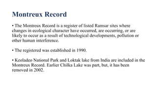 Montreux Record
• The Montreux Record is a register of listed Ramsar sites where
changes in ecological character have occurred, are occurring, or are
likely to occur as a result of technological developments, pollution or
other human interference.
• The registered was established in 1990.
• Keoladeo National Park and Loktak lake from India are included in the
Montreux Record. Earlier Chilka Lake was part, but, it has been
removed in 2002.
 