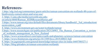 References-
1.http://sdg.iisd.org/commentary/guest-articles/ramsar-convention-on-wetlands-40-years-of-
biodiversity-conservation-and-wise-use/
2. https://i.unu.edu/media/ourworld.unu.edu-
en/article/4660/Ramsar_IEDSResearchSeries.pdf
3.https://www.ramsar.org/sites/default/files/documents/library/handbook1_5ed_introductiont
oconvention_e.pdf
4. https://www.environment.gov.au/water/wetlands/ramsar
5.https://www.researchgate.net/publication/282124983_The_Ramsar_Convention_a_review
_of_wetlands_management_in_New_Zealand
6. https://www.sciencedirect.com/topics/earth-and-planetary-sciences/ramsar-convention
7. https://www.frontiersin.org/articles/10.3389/fevo.2019.00021/full
8. https://m.jagranjosh.com/general-knowledge/ramsar-sites-in-india-1605708327-1
9. https://blog.ipleaders.in/ramsar-convention-wetlands/
 