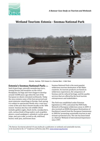 A Ramsar Case Study on Tourism and Wetlands
Wetland Tourism: Estonia - Soomaa National Park
Estonia, Soomaa. Fifth Season in a Soomaa Boat. © Mati Kose
Estonia’s Soomaa National Park is a
land of peat bogs, naturally meandering rivers,
swamp forests and meadows on the rivers’
floodplains. Its bogs and rivers began to develop
around 10,000 years ago when the last of the
European ice sheets retreated northwards. Today
the area contains some of the best preserved and
most extensive raised bogs in Europe. Each spring,
it is subject to spectacular floods over a vast area –
a time of the year that is known locally as the ‘fifth
season’. Soomaa also has rich wildlife which
includes golden eagles, black storks, woodpeckers,
owls, various kinds of bog waders such as golden
plovers, wood sandpipers, whimbrel, curlew, great
snipe, and corn crake, as well as elk, wild boar,
beaver, wolf, lynx, and brown bear.
Soomaa National Park is the most popular
wilderness tourism destination of the Baltic
countries. Its tourism products are based on
wilderness experiences, the uniqueness of
Soomaa and its cultural heritage, and the quality
services that are offered by the local tourism
entrepreneurs and stakeholders.
The Park was established under Estonian
legislation in 1993, and joined the PAN Parks
Network of European wilderness areas in 2009. It
also received an EDEN (European Destinations of
Excellence) award from the European Commission
in 2009 for promoting sustainable tourism in and
around a protected area. The site has been listed
as a Ramsar Wetland of International Importance
since 1997.
The Ramsar Secretariat selected 14 case studies for a publication on wetlands and sustainable tourism,
to be launched at the 11th
Conference of Parties, July 2012. www.ramsar.org/tourism
1
 