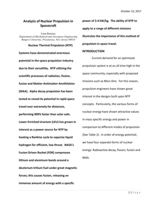October 23, 2017
1 | P a g e
Analysis of Nuclear Propulsion in
Spacecraft
Liam Ramsay
Department of Mechanical and Aerospace Engineering
Rutgers University, Piscataway, New Jersey 08854
Nuclear Thermal Propulsion (NTP)
Systems have demonstrated enormous
potential in the space propulsion industry
due to their versatility. NTP utilizing the
scientific processes of radiation, fission,
fusion and Matter-Antimatter-Annihilation
(MAA). Alpha decay propulsion has been
tested to reveal its potential in rapid space
travel over extremely far distances,
performing 909% faster than solar sails.
Lower Enriched Uranium (LEU) has grown in
interest as a power source for NTP by
heating a Rankine cycle to vaporize liquid
hydrogen for efficient, low thrust. NASA’s
Fusion Driven Rocket (FDR) compresses
lithium and aluminum bands around a
deuterium-tritium fuel under great magnetic
forces; this causes fusion, releasing an
immense amount of energy with a specific
power of 2.4 kW/kg. The ability of NTP to
apply to a range of different missions
illustrates the importance of this method of
propulsion in space travel.
INTRODUCTION
Current demand for an optimized
propulsion system is at an all time high in the
space community, especially with proposed
missions such as Mars One. For this reason,
propulsion engineers have shown great
interest in the designs built upon NTP
concepts. Particularly, the various forms of
nuclear energy have shown attractive values
in mass specific energy and power in
comparison to different modes of propulsion
(See Table 1). In order of energy potential,
we have four separate forms of nuclear
energy: Radioactive decay, fission, fusion and
MAA.
 