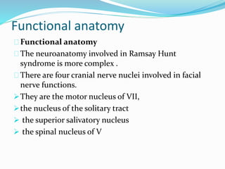 Functional anatomy
Functional anatomy
The neuroanatomy involved in Ramsay Hunt
syndrome is more complex .
There are four cranial nerve nuclei involved in facial
nerve functions.
They are the motor nucleus of VII,
the nucleus of the solitary tract
 the superior salivatory nucleus
 the spinal nucleus of V
 