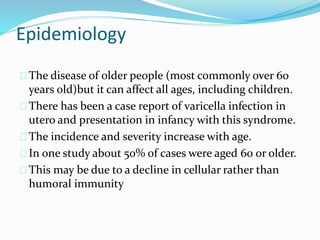 Epidemiology
The disease of older people (most commonly over 60
years old)but it can affect all ages, including children.
There has been a case report of varicella infection in
utero and presentation in infancy with this syndrome.
The incidence and severity increase with age.
In one study about 50% of cases were aged 60 or older.
This may be due to a decline in cellular rather than
humoral immunity
 