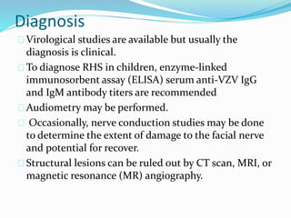Diagnosis
Virological studies are available but usually the
diagnosis is clinical.
To diagnose RHS in children, enzyme-linked
immunosorbent assay (ELISA) serum anti-VZV IgG
and IgM antibody titers are recommended
Audiometry may be performed.
Occasionally, nerve conduction studies may be done
to determine the extent of damage to the facial nerve
and potential for recover.
Structural lesions can be ruled out by CT scan, MRI, or
magnetic resonance (MR) angiography.
 