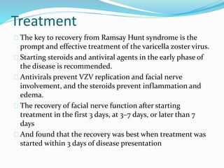 Treatment
The key to recovery from Ramsay Hunt syndrome is the
prompt and effective treatment of the varicella zoster virus.
Starting steroids and antiviral agents in the early phase of
the disease is recommended.
Antivirals prevent VZV replication and facial nerve
involvement, and the steroids prevent inflammation and
edema.
The recovery of facial nerve function after starting
treatment in the first 3 days, at 3–7 days, or later than 7
days
And found that the recovery was best when treatment was
started within 3 days of disease presentation
 