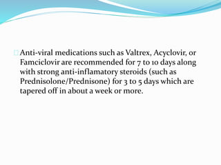Anti-viral medications such as Valtrex, Acyclovir, or
Famciclovir are recommended for 7 to 10 days along
with strong anti-inflamatory steroids (such as
Prednisolone/Prednisone) for 3 to 5 days which are
tapered off in about a week or more.
 