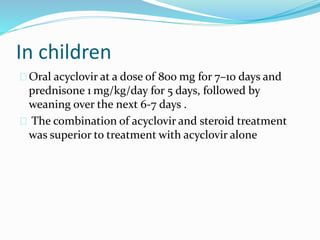 In children
Oral acyclovir at a dose of 800 mg for 7–10 days and
prednisone 1 mg/kg/day for 5 days, followed by
weaning over the next 6-7 days .
The combination of acyclovir and steroid treatment
was superior to treatment with acyclovir alone
 