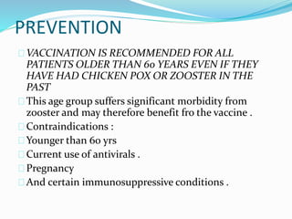 PREVENTION
VACCINATION IS RECOMMENDED FOR ALL
PATIENTS OLDER THAN 60 YEARS EVEN IF THEY
HAVE HAD CHICKEN POX OR ZOOSTER IN THE
PAST
This age group suffers significant morbidity from
zooster and may therefore benefit fro the vaccine .
Contraindications :
Younger than 60 yrs
Current use of antivirals .
Pregnancy
And certain immunosuppressive conditions .
 