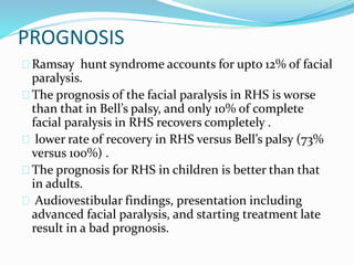 PROGNOSIS
Ramsay hunt syndrome accounts for upto 12% of facial
paralysis.
The prognosis of the facial paralysis in RHS is worse
than that in Bell’s palsy, and only 10% of complete
facial paralysis in RHS recovers completely .
lower rate of recovery in RHS versus Bell’s palsy (73%
versus 100%) .
The prognosis for RHS in children is better than that
in adults.
Audiovestibular findings, presentation including
advanced facial paralysis, and starting treatment late
result in a bad prognosis.
 