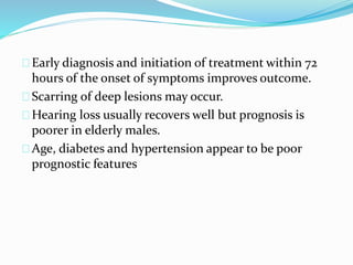 Early diagnosis and initiation of treatment within 72
hours of the onset of symptoms improves outcome.
Scarring of deep lesions may occur.
Hearing loss usually recovers well but prognosis is
poorer in elderly males.
Age, diabetes and hypertension appear to be poor
prognostic features
 