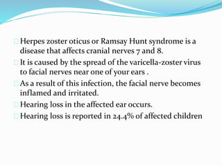 Herpes zoster oticus or Ramsay Hunt syndrome is a
disease that affects cranial nerves 7 and 8.
It is caused by the spread of the varicella-zoster virus
to facial nerves near one of your ears .
As a result of this infection, the facial nerve becomes
inflamed and irritated.
Hearing loss in the affected ear occurs.
Hearing loss is reported in 24.4% of affected children
 
