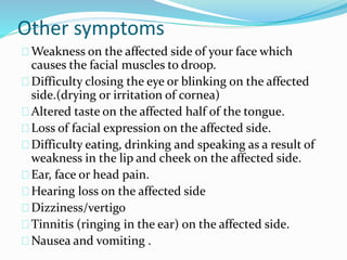 Other symptoms
Weakness on the affected side of your face which
causes the facial muscles to droop.
Difficulty closing the eye or blinking on the affected
side.(drying or irritation of cornea)
Altered taste on the affected half of the tongue.
Loss of facial expression on the affected side.
Difficulty eating, drinking and speaking as a result of
weakness in the lip and cheek on the affected side.
Ear, face or head pain.
Hearing loss on the affected side
Dizziness/vertigo
Tinnitis (ringing in the ear) on the affected side.
Nausea and vomiting .
 