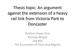 Thesis topic: An argument
against the extension of a heavy
  rail link from Victoria Park to
              Doncaster
           Position Paper One
             Ramsay Wright
                 258 864
   The Economies of Cities and Regions
 