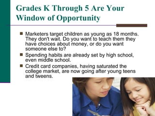 Marketers target children as young as 18 months. They don't wait. Do you want to teach them they have choices about money, or do you want someone else to?  Spending habits are already set by high school, even middle school.  Credit card companies, having saturated the college market, are now going after young teens and tweens.  Grades K Through 5 Are Your Window of Opportunity 