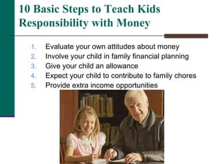 Evaluate your own attitudes about money Involve your child in family financial planning Give your child an allowance Expect your child to contribute to family chores Provide extra income opportunities 10 Basic Steps to Teach Kids Responsibility with Money 