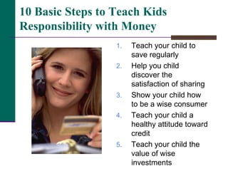 Teach your child to save regularly Help you child discover the satisfaction of sharing Show your child how to be a wise consumer Teach your child a healthy attitude toward credit Teach your child the value of wise investments 10 Basic Steps to Teach Kids Responsibility with Money 