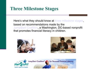 Three Milestone Stages   Here’s what they should know at  three milestone stages , based on recommendations made by the  Jump$tart Coalition , a Washington, DC-based nonprofit that promotes financial literacy in children.  
