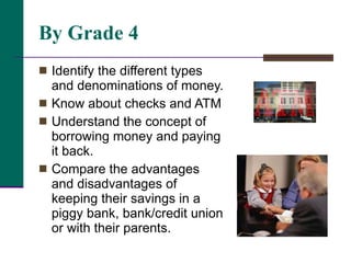By Grade 4 Identify the different types and denominations of money.  Know about checks and ATM Understand the concept of borrowing money and paying it back.  Compare the advantages and disadvantages of keeping their savings in a piggy bank, bank/credit union or with their parents.  