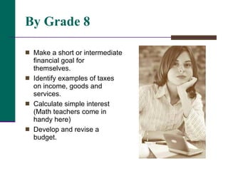 By Grade 8 Make a short or intermediate financial goal for themselves. Identify examples of taxes on income, goods and services.  Calculate simple interest (Math teachers come in handy here) Develop and revise a budget.  