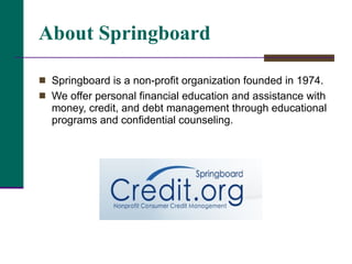 About Springboard Springboard is a non-profit organization founded in 1974.  We offer personal financial education and assistance with money, credit, and debt management through educational programs and confidential counseling.  