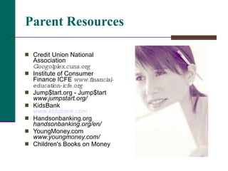 Parent Resources Credit Union National Association  Googolplex.cuna.org  Institute of Consumer Finance ICFE  www.financial-education-icfe.org Jump$tart.org - Jump$tart  www.jumpstart.org/ KidsBank  www.kidsbank.com Handsonbanking.org  handsonbanking.org/en/ YoungMoney.com  www.youngmoney.com/ Children's Books on Money 