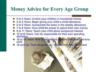 Money Advice for Every Age Group 0 to 4 Years: Involve your children in household chores 4 to 5 Years: Begin giving your child a small allowance 5 to 6 Years: Incorporate the tasks in the weekly allowance 7 to 8 Years: Give child the power to spend their own money 9 to 11 Years: Teach your child about compound interest 12 to16 Years: Can be responsible for their own spending decisions 16 to 18 Years: Now is the time for summer jobs and part-time work 18 and Up: Their all grown up – maybe their first credit card 