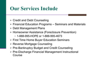 Our Services Include Credit and Debt Counseling Financial Education Programs – Seminars and Materials Debt Management Plans Homeowner Assistance (Foreclosure Prevention) 1-888-995-HOPE or 1-888-995-4673 First Time Home Buyer Education Seminars Reverse Mortgage Counseling Pre-Bankruptcy Budget and Credit Counseling  Pre-Discharge Financial Management Instructional Course 