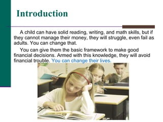 A child can have solid reading, writing, and math skills, but if they cannot manage their money, they will struggle, even fail as adults. You can change that. You can give them the basic framework to make good financial decisions. Armed with this knowledge, they will avoid financial trouble.  You can change their lives. Introduction 