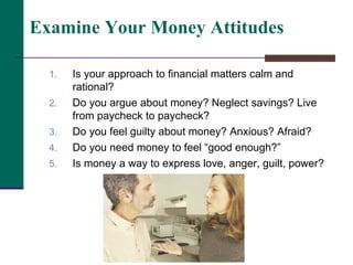 Is your approach to financial matters calm and rational? Do you argue about money? Neglect savings? Live from paycheck to paycheck? Do you feel guilty about money? Anxious? Afraid? Do you need money to feel “good enough?” Is money a way to express love, anger, guilt, power? Examine Your Money Attitudes 