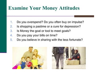 Do you overspend? Do you often buy on impulse? Is shopping a pastime or a cure for depression? Is Money the goal or tool to meet goals? Do you pay your bills on time? Do you believe in sharing with the less fortunate?  Examine Your Money Attitudes 
