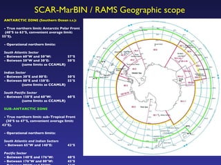 ANTARCTIC ZONE (Southern Ocean  s.s .):  - True northern limit: Antarctic Polar Front  (48°S to 63°S, convenient average limit: 55°S).  - Operational northern limits: South Atlantic Sector - Between 60°W and 50°W:    57°S  - Between 50°W and 30°E:   50°S  (same limits as CCAMLR) Indian Sector - Between 30°E and 80°E:    50°S - Between 80°E and 150°E:   55°S  (same limits as CCAMLR) South Pacific Sector - Between 150°E and 60°W:   60°S  (same limits as CCAMLR) SUB-ANTARCTIC ZONE - True northern limit: sub-Tropical Front  (30°S to 47°S, convenient average limit: 43°S). - Operational northern limits: South Atlantic and Indian Sectors - Between 65°W and 140°E:    43°S Pacific Sector - Between 140°E and 176°W:    48°S - Between 176°W and 80°W:   45°S - Between 80°W and 72°W:   41°S SCAR-MarBIN / RAMS Geographic scope 