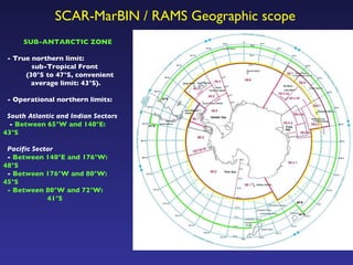 SUB-ANTARCTIC ZONE - True northern limit:  sub-Tropical Front  (30°S to 47°S, convenient average limit: 43°S). - Operational northern limits: South Atlantic and Indian Sectors -  Between 65°W and 140°E:  43°S Pacific Sector -  Between 140°E and 176°W:  48°S -  Between 176°W and 80°W:  45°S - Between 80°W and 72°W:   41°S SCAR-MarBIN / RAMS Geographic scope 