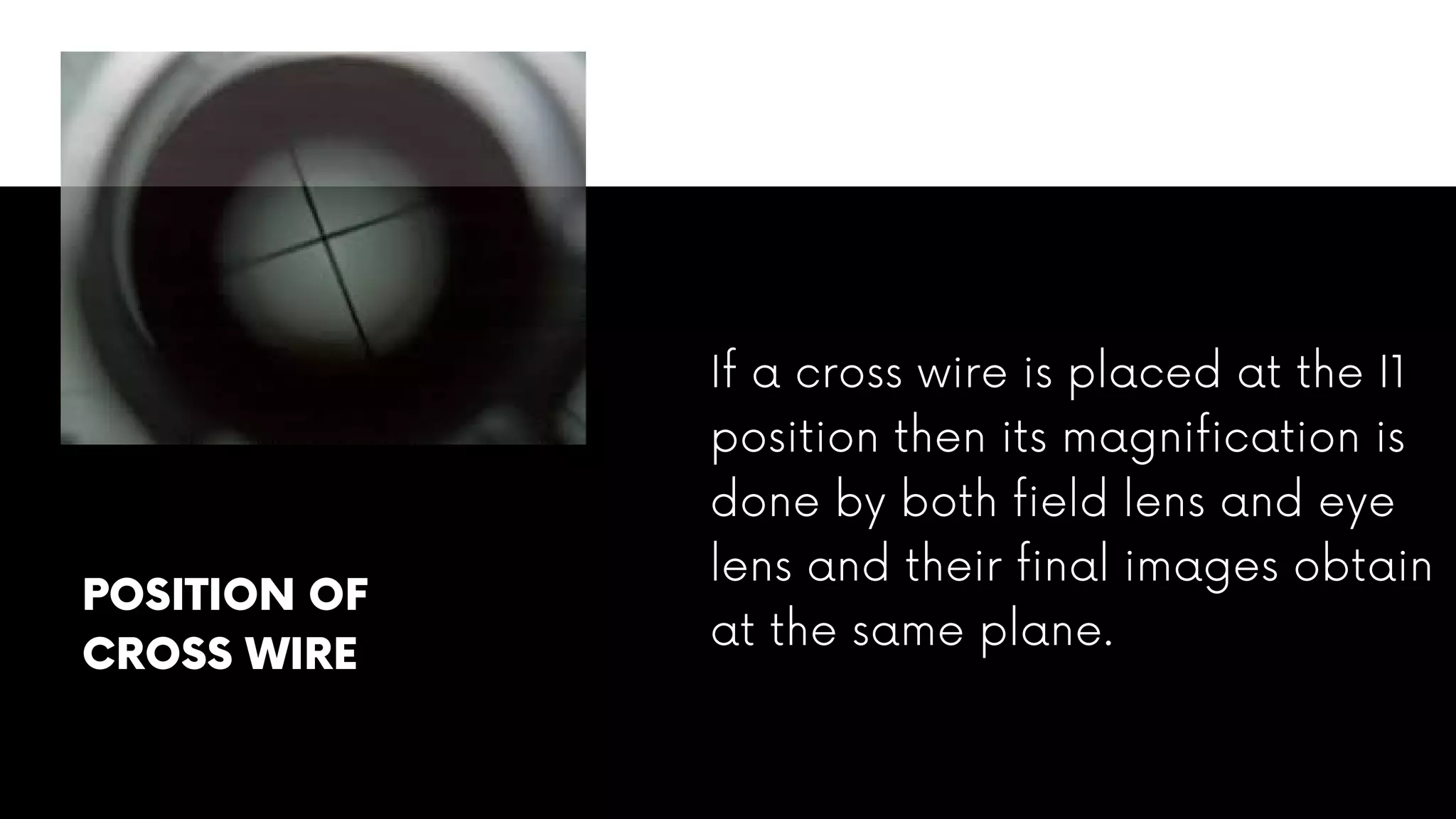 If a cross wire is placed at the I1
position then its magnification is
done by both field lens and eye
lens and their final images obtain
at the same plane.
POSITION OF
CROSS WIRE
 